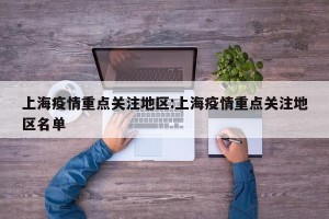 上海疫情重点关注地区:上海疫情重点关注地区名单