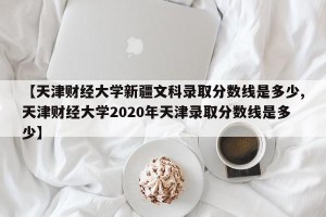【天津财经大学新疆文科录取分数线是多少,天津财经大学2020年天津录取分数线是多少】