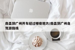 南昌到广州开车经过哪些地方/南昌到广州自驾游路线