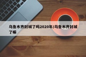 乌鲁木齐封城了吗2020年/乌鲁木齐封城了嘛