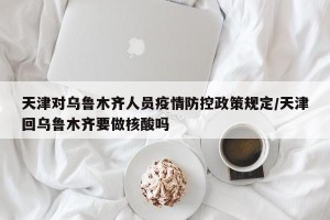天津对乌鲁木齐人员疫情防控政策规定/天津回乌鲁木齐要做核酸吗