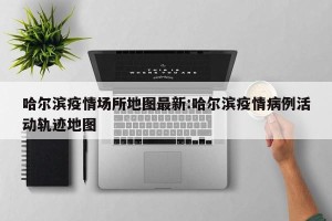 哈尔滨疫情场所地图最新:哈尔滨疫情病例活动轨迹地图