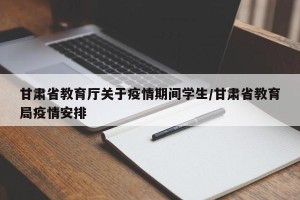 甘肃省教育厅关于疫情期间学生/甘肃省教育局疫情安排