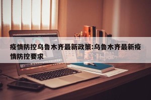 疫情防控乌鲁木齐最新政策:乌鲁木齐最新疫情防控要求