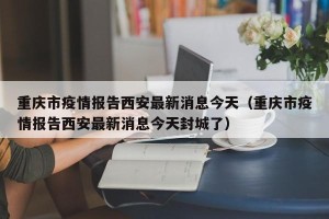 重庆市疫情报告西安最新消息今天（重庆市疫情报告西安最新消息今天封城了）