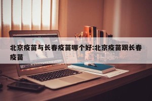 北京疫苗与长春疫苗哪个好:北京疫苗跟长春疫苗