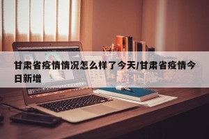 甘肃省疫情情况怎么样了今天/甘肃省疫情今日新增
