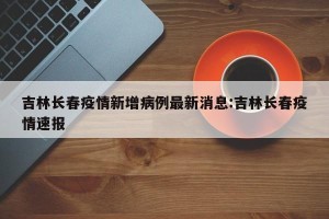 吉林长春疫情新增病例最新消息:吉林长春疫情速报