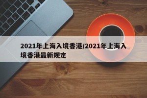2021年上海入境香港/2021年上海入境香港最新规定