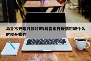 乌鲁木齐啥时候封城/乌鲁木齐疫情封城什么时候开始的
