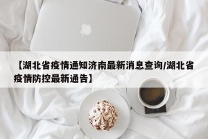 【湖北省疫情通知济南最新消息查询/湖北省疫情防控最新通告】