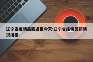 辽宁省疫情最新通报今天:辽宁省疫情最新情况播报