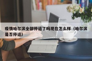 疫情哈尔滨全部停运了吗现在怎么样（哈尔滨是否停运）