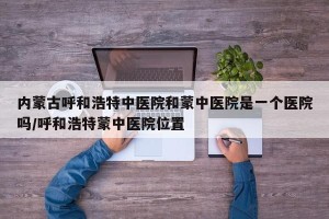 内蒙古呼和浩特中医院和蒙中医院是一个医院吗/呼和浩特蒙中医院位置