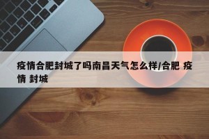 疫情合肥封城了吗南昌天气怎么样/合肥 疫情 封城