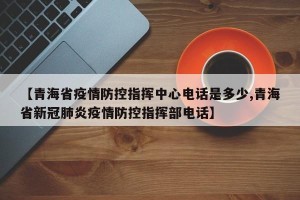 【青海省疫情防控指挥中心电话是多少,青海省新冠肺炎疫情防控指挥部电话】