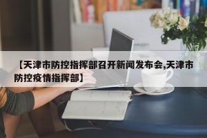 【天津市防控指挥部召开新闻发布会,天津市防控疫情指挥部】