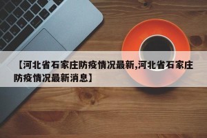 【河北省石家庄防疫情况最新,河北省石家庄防疫情况最新消息】