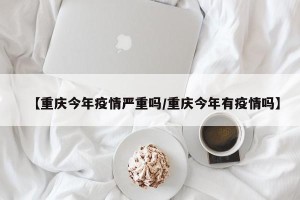 【重庆今年疫情严重吗/重庆今年有疫情吗】