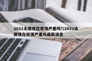 2021太原现在疫情严重吗?/2021太原现在疫情严重吗最新消息