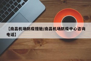 【南昌机场防疫措施/南昌机场防疫中心咨询电话】
