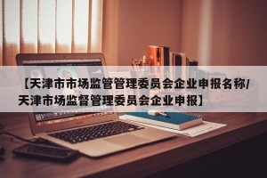 【天津市市场监管管理委员会企业申报名称/天津市场监督管理委员会企业申报】