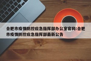 合肥市疫情防控应急指挥部办公室官网:合肥市疫情防控应急指挥部最新公告