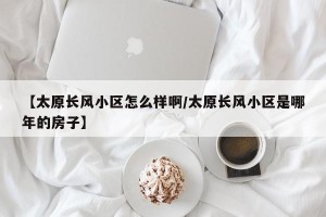 【太原长风小区怎么样啊/太原长风小区是哪年的房子】