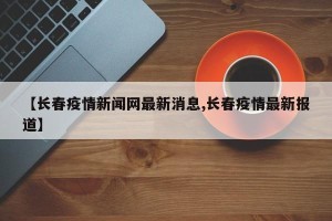 【长春疫情新闻网最新消息,长春疫情最新报道】