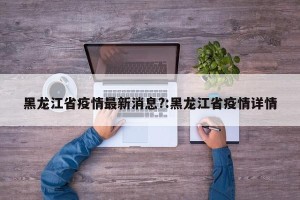 黑龙江省疫情最新消息?:黑龙江省疫情详情