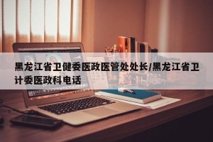 黑龙江省卫健委医政医管处处长/黑龙江省卫计委医政科电话