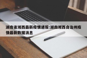 湖南省湘西最新疫情通报:湖南湘西自治州疫情最新数据消息