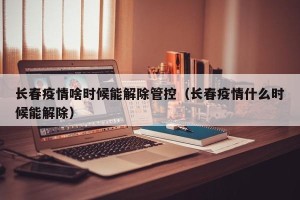 长春疫情啥时候能解除管控（长春疫情什么时候能解除）