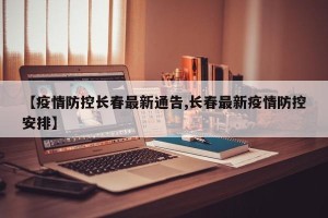【疫情防控长春最新通告,长春最新疫情防控安排】