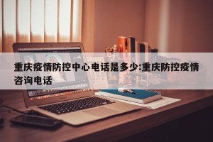 重庆疫情防控中心电话是多少:重庆防控疫情咨询电话