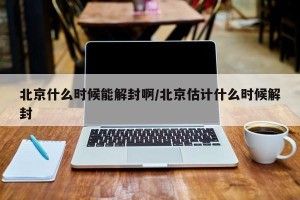 北京什么时候能解封啊/北京估计什么时候解封