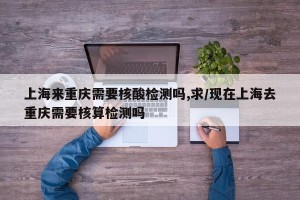 上海来重庆需要核酸检测吗,求/现在上海去重庆需要核算检测吗