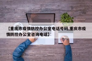 【重庆市疫情防控办公室电话号码,重庆市疫情防控办公室咨询电话】