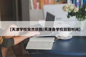 【天津学校突然放假/天津各学校放假时间】