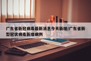 广东省新冠病毒最新消息今天新增/广东省新型冠状病毒新增病例