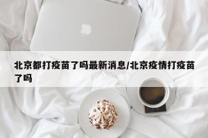 北京都打疫苗了吗最新消息/北京疫情打疫苗了吗