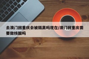 去澳门回重庆会被隔离吗现在/澳门回重庆需要做核酸吗
