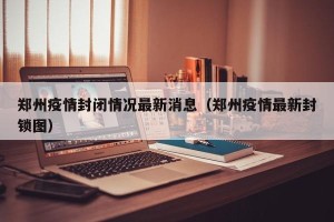 郑州疫情封闭情况最新消息（郑州疫情最新封锁图）