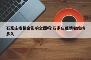 石家庄疫情会影响全国吗:石家庄疫情会维持多久