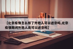 【北京疫情怎么样了外地人可以进京吗,北京疫情期间外地人员可以进京吗】