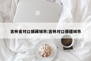 吉林省对口援藏城市:吉林对口援疆城市
