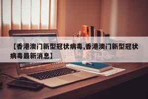 【香港澳门新型冠状病毒,香港澳门新型冠状病毒最新消息】