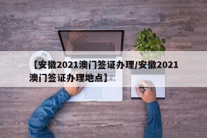 【安徽2021澳门签证办理/安徽2021澳门签证办理地点】