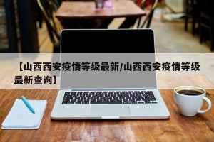 【山西西安疫情等级最新/山西西安疫情等级最新查询】
