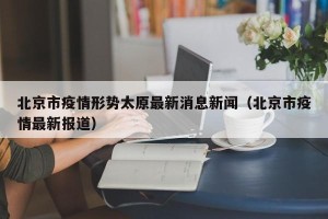 北京市疫情形势太原最新消息新闻（北京市疫情最新报道）